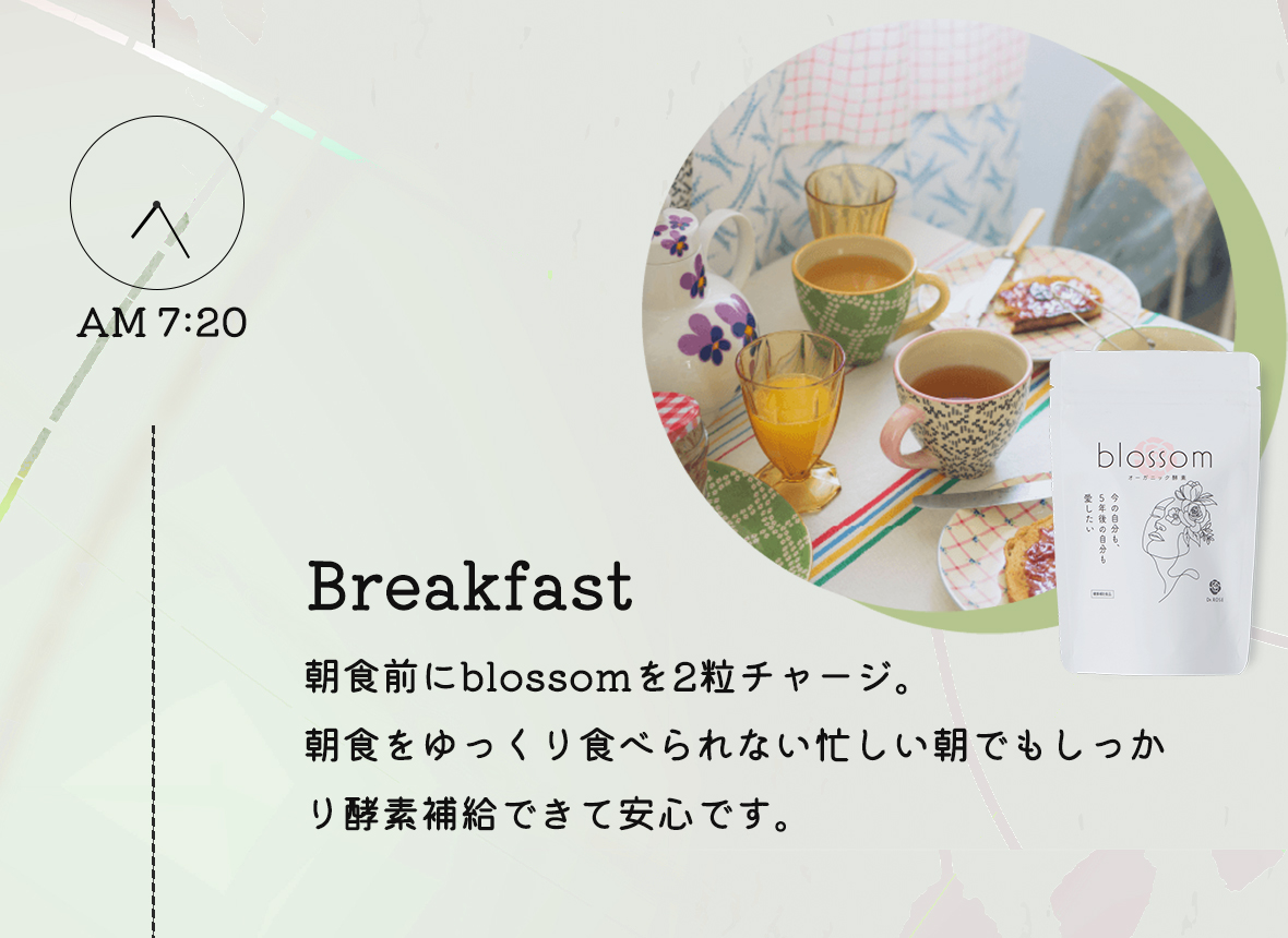 AM7:20 Breakfast:朝食前にblossomを2粒チャージ。朝食をゆっくり食べられない忙しい朝でもしっかり酵素補給できて安心です。